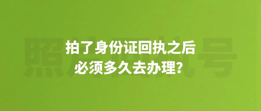 拍了身份证回执之后必须多久去办理？