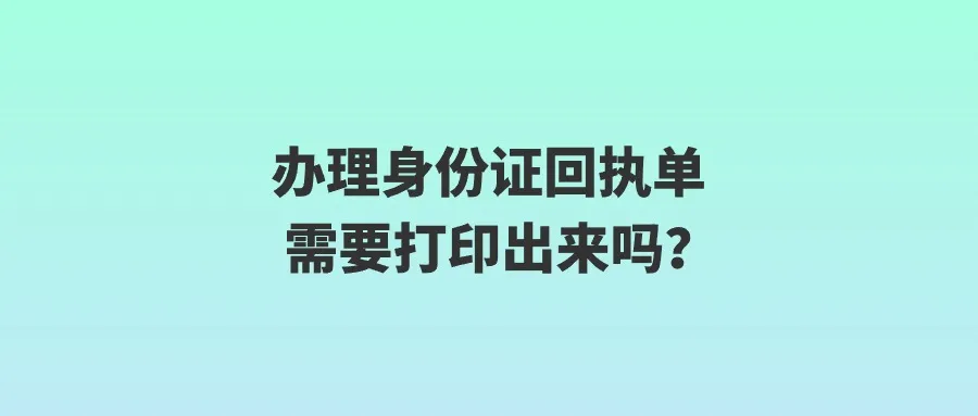 办理身份证回执单需要打印出来吗？