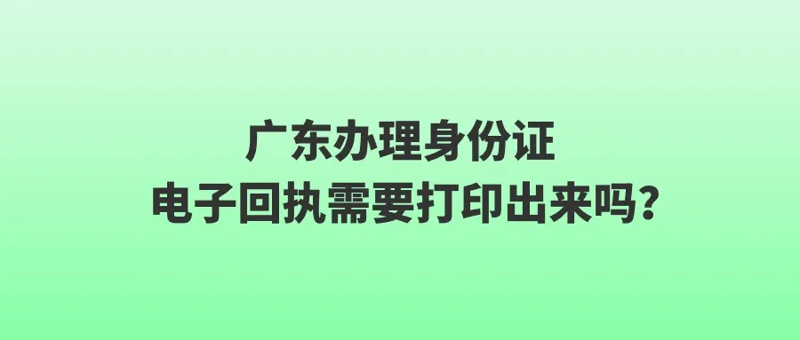 广东办理身份证电子回执需要打印出来吗？