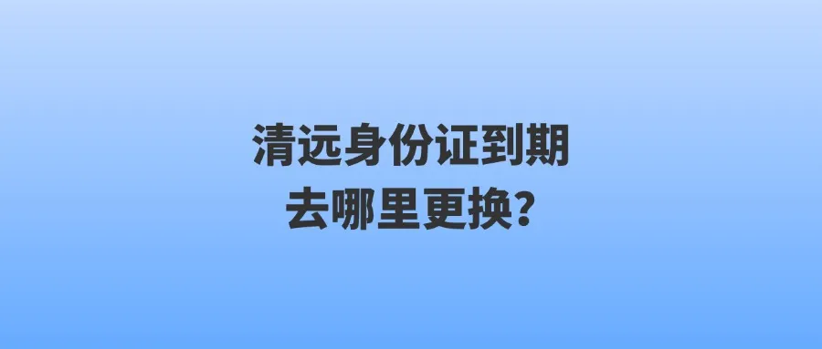 清远身份证到期去哪里更换？