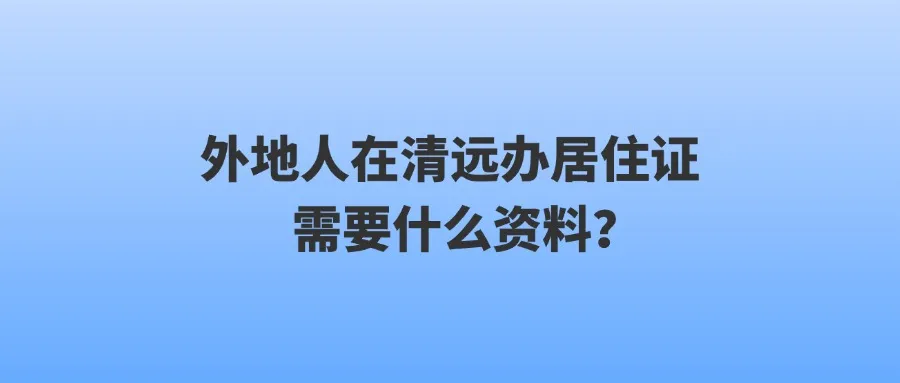 外地人在清远办居住证需要什么资料？