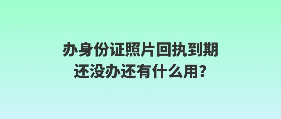 办身份证照片回执到期还没办还有什么用？