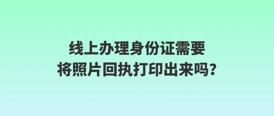 线上办理身份证需要将照片回执打印出来吗？