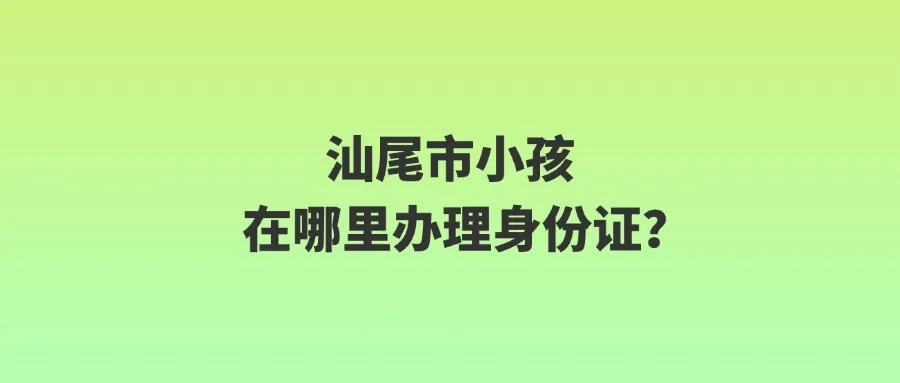 汕尾市小孩在哪里办理身份证？